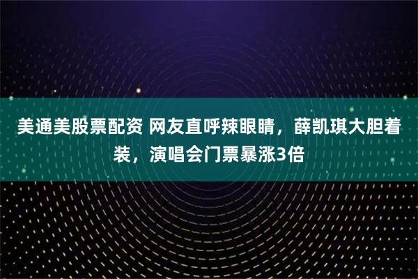 美通美股票配资 网友直呼辣眼睛，薛凯琪大胆着装，演唱会门票暴涨3倍