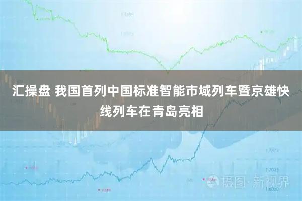 汇操盘 我国首列中国标准智能市域列车暨京雄快线列车在青岛亮相