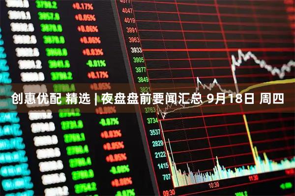 创惠优配 精选 | 夜盘盘前要闻汇总 9月18日 周四