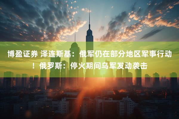 博盈证券 泽连斯基：俄军仍在部分地区军事行动！俄罗斯：停火期间乌军发动袭击