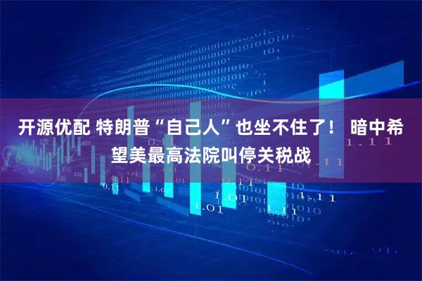 开源优配 特朗普“自己人”也坐不住了！ 暗中希望美最高法院叫停关税战