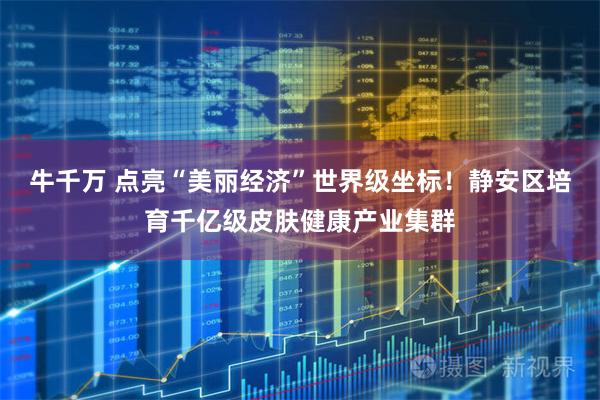 牛千万 点亮“美丽经济”世界级坐标！静安区培育千亿级皮肤健康产业集群