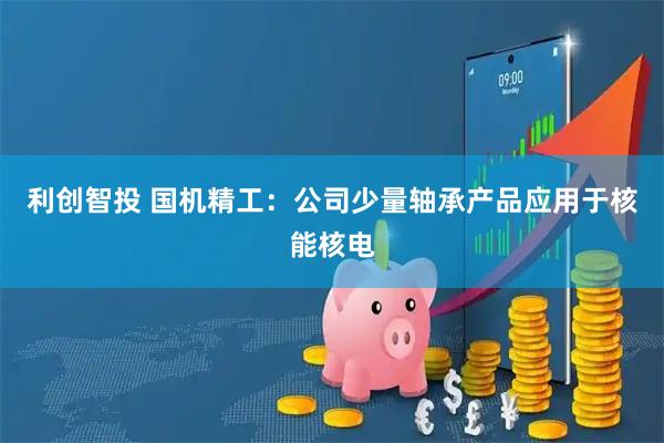 利创智投 国机精工：公司少量轴承产品应用于核能核电