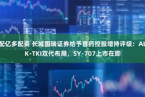 配亿多配资 长城国瑞证券给予首药控股增持评级：ALK-TKI双代布局，SY-707上市在即
