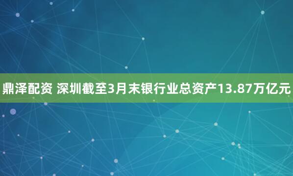 鼎泽配资 深圳截至3月末银行业总资产13.87万亿元