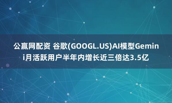 公赢网配资 谷歌(GOOGL.US)AI模型Gemini月活跃用户半年内增长近三倍达3.5亿