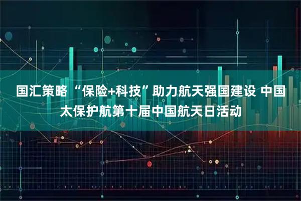 国汇策略 “保险+科技”助力航天强国建设 中国太保护航第十届中国航天日活动
