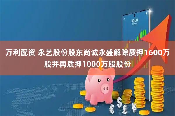 万利配资 永艺股份股东尚诚永盛解除质押1600万股并再质押1000万股股份