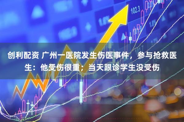 创利配资 广州一医院发生伤医事件，参与抢救医生：他受伤很重；当天跟诊学生没受伤