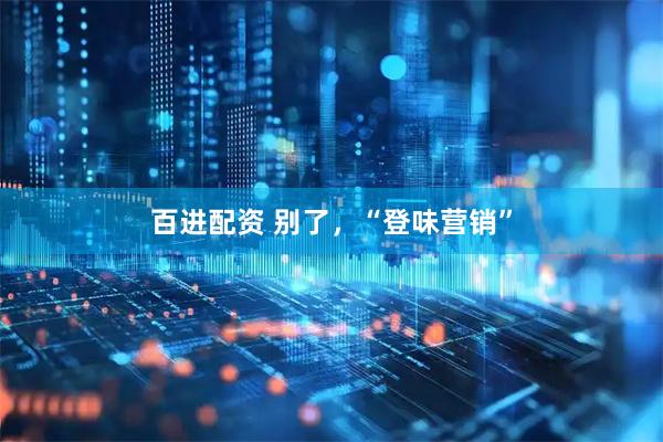 百进配资 别了，“登味营销”