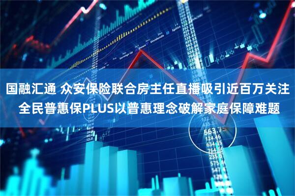 国融汇通 众安保险联合房主任直播吸引近百万关注 全民普惠保PLUS以普惠理念破解家庭保障难题