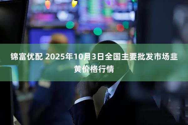 锦富优配 2025年10月3日全国主要批发市场韭黄价格行情