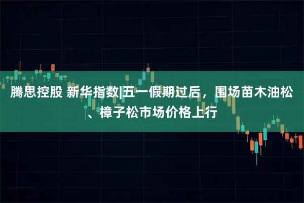 腾思控股 新华指数|五一假期过后，围场苗木油松、樟子松市场价格上行