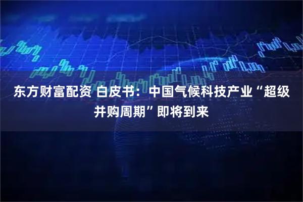 东方财富配资 白皮书：中国气候科技产业“超级并购周期”即将到来