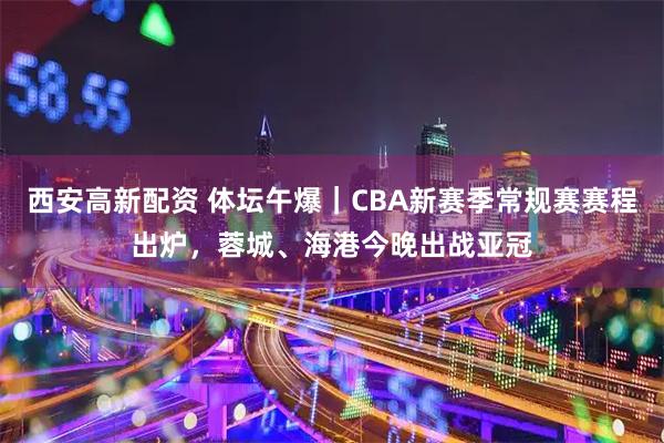 西安高新配资 体坛午爆｜CBA新赛季常规赛赛程出炉，蓉城、海港今晚出战亚冠