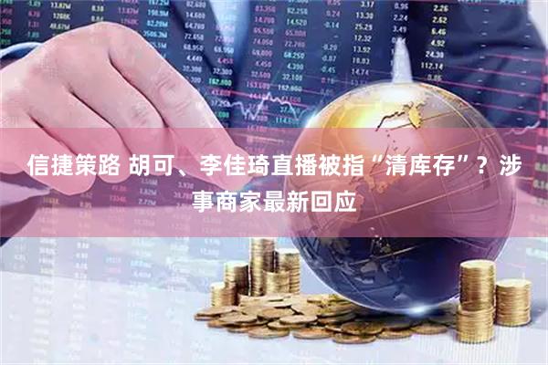 信捷策路 胡可、李佳琦直播被指“清库存”？涉事商家最新回应