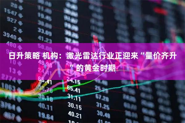日升策略 机构：激光雷达行业正迎来“量价齐升”的黄金时期