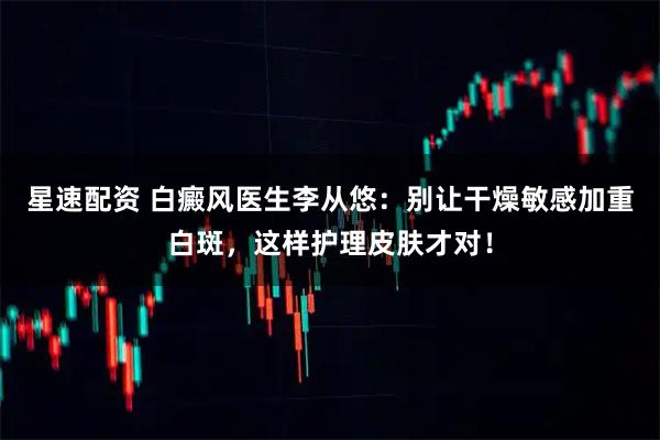 星速配资 白癜风医生李从悠：别让干燥敏感加重白斑，这样护理皮肤才对！