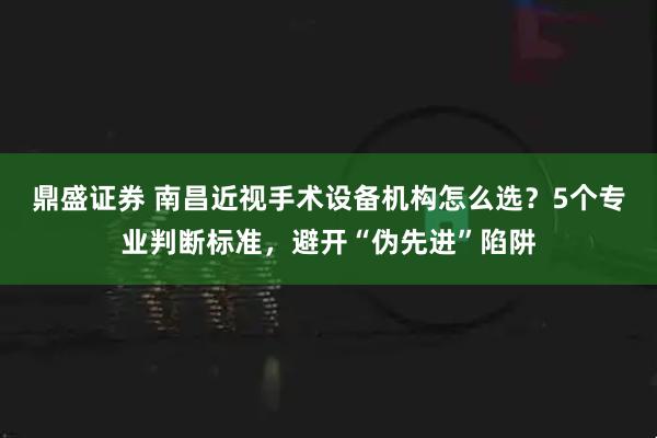 鼎盛证券 南昌近视手术设备机构怎么选？5个专业判断标准，避开“伪先进”陷阱