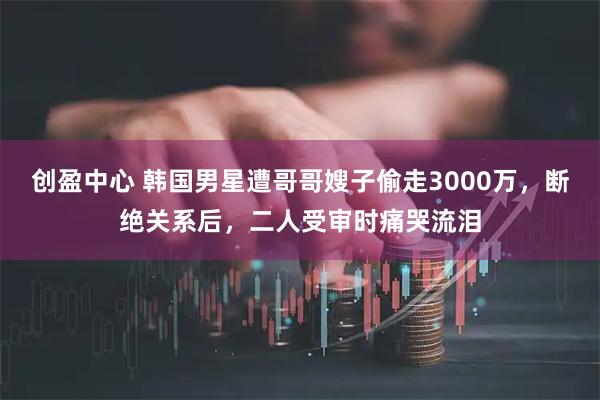 创盈中心 韩国男星遭哥哥嫂子偷走3000万，断绝关系后，二人受审时痛哭流泪