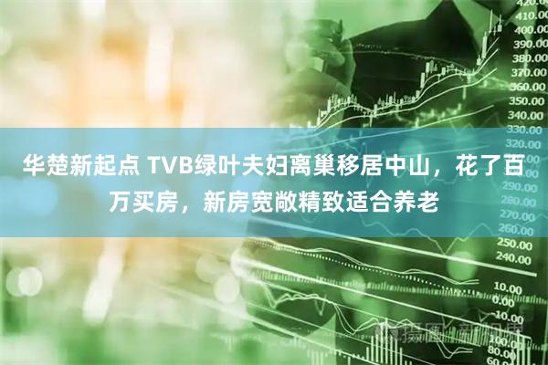 华楚新起点 TVB绿叶夫妇离巢移居中山，花了百万买房，新房宽敞精致适合养老
