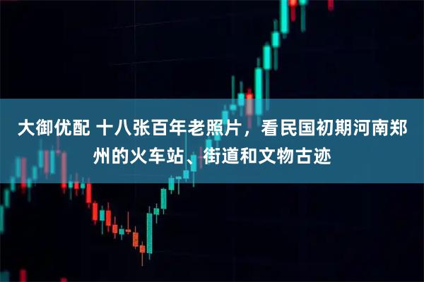 大御优配 十八张百年老照片，看民国初期河南郑州的火车站、街道和文物古迹