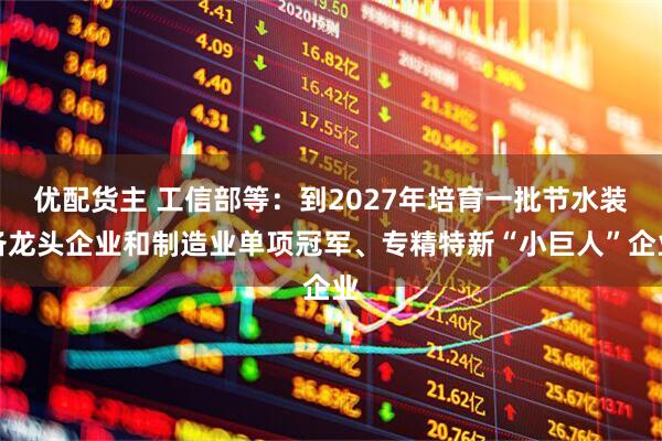 优配货主 工信部等：到2027年培育一批节水装备龙头企业和制造业单项冠军、专精特新“小巨人”企业